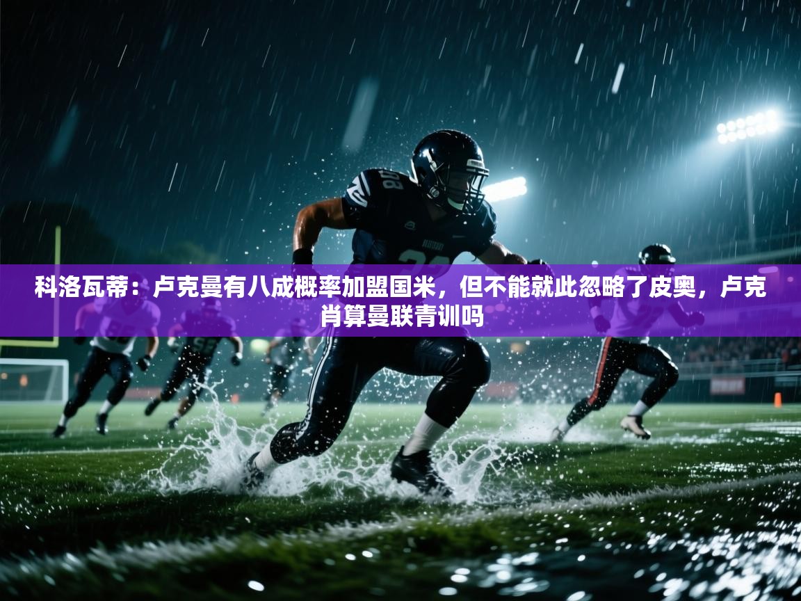 科洛瓦蒂:卢克曼有八成概率加盟国米,但不能就此忽略了皮奥,卢克肖算曼联青训吗 第1张