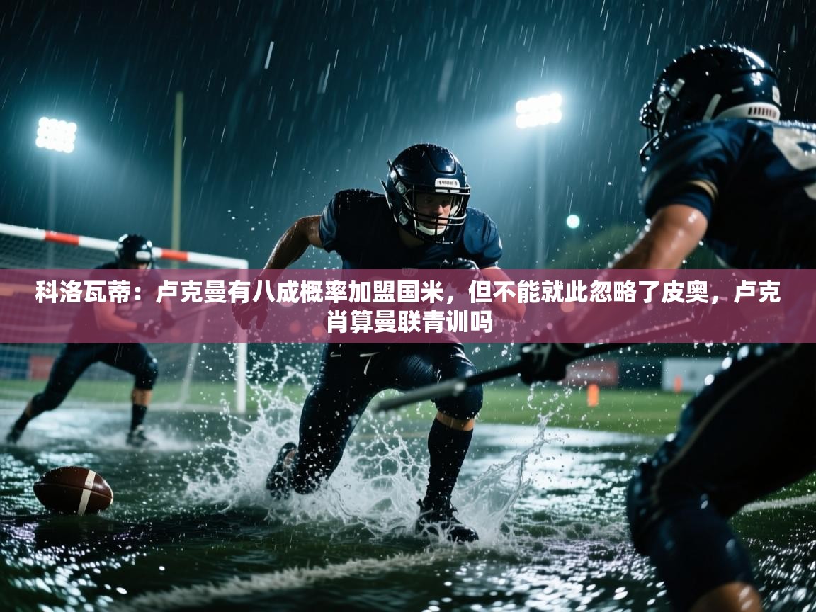 科洛瓦蒂:卢克曼有八成概率加盟国米,但不能就此忽略了皮奥,卢克肖算曼联青训吗 第2张