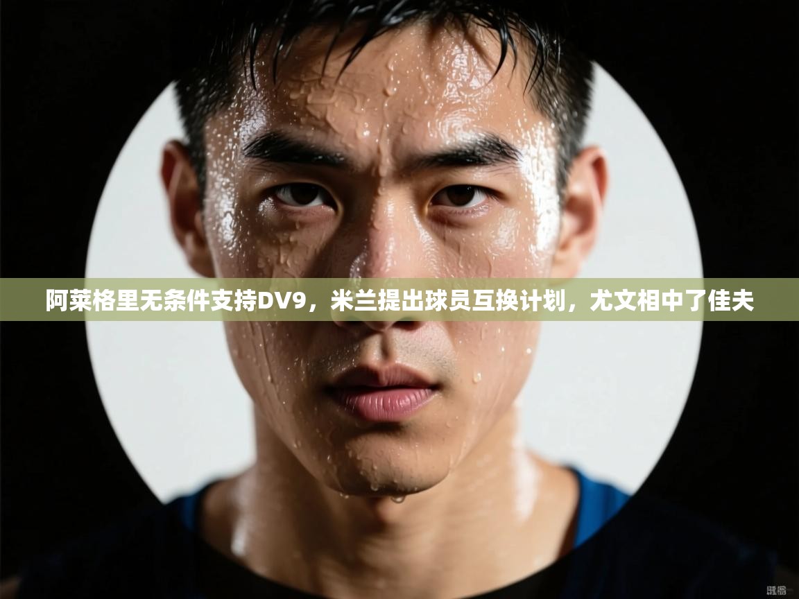 阿莱格里无条件支持DV9，米兰提出球员互换计划，尤文相中了佳夫  第2张